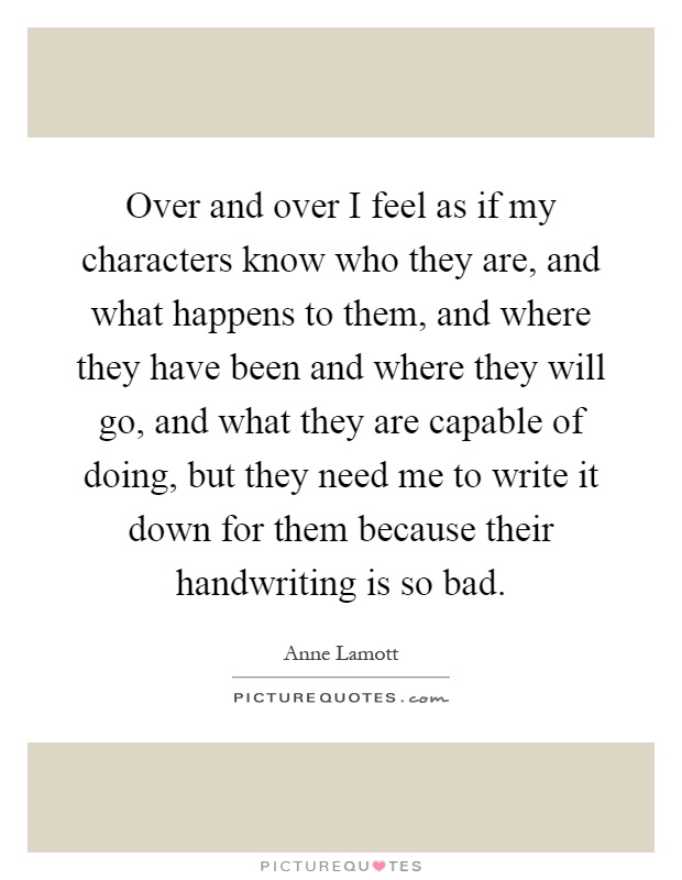 Over and over I feel as if my characters know who they are, and what happens to them, and where they have been and where they will go, and what they are capable of doing, but they need me to write it down for them because their handwriting is so bad Picture Quote #1