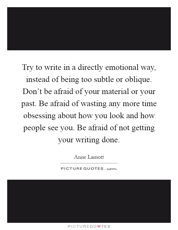 Try to write in a directly emotional way, instead of being too subtle or oblique. Don't be afraid of your material or your past. Be afraid of wasting any more time obsessing about how you look and how people see you. Be afraid of not getting your writing done Picture Quote #1