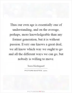 Thus our own age is essentially one of understanding, and on the average, perhaps, more knowledgeable than any former generation, but it is without passion. Every one knows a great deal, we all know which way we ought to go and all the different ways we can go, but nobody is willing to move Picture Quote #1