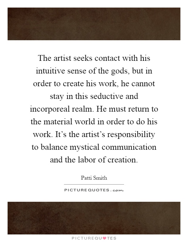 The artist seeks contact with his intuitive sense of the gods, but in order to create his work, he cannot stay in this seductive and incorporeal realm. He must return to the material world in order to do his work. It's the artist's responsibility to balance mystical communication and the labor of creation Picture Quote #1