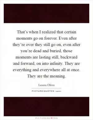 That’s when I realized that certain moments go on forever. Even after they’re over they still go on, even after you’re dead and buried, those moments are lasting still, backward and forward, on into infinity. They are everything and everywhere all at once. They are the meaning Picture Quote #1