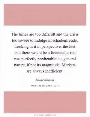 The times are too difficult and the crisis too severe to indulge in schadenfreude. Looking at it in perspective, the fact that there would be a financial crisis was perfectly predictable: its general nature, if not its magnitude. Markets are always inefficient Picture Quote #1