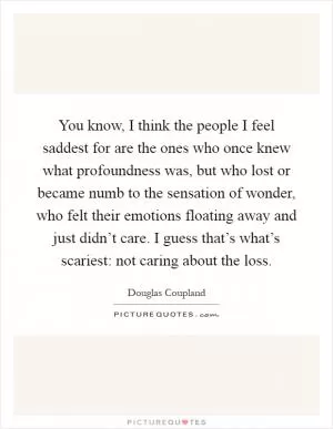 You know, I think the people I feel saddest for are the ones who once knew what profoundness was, but who lost or became numb to the sensation of wonder, who felt their emotions floating away and just didn’t care. I guess that’s what’s scariest: not caring about the loss Picture Quote #1