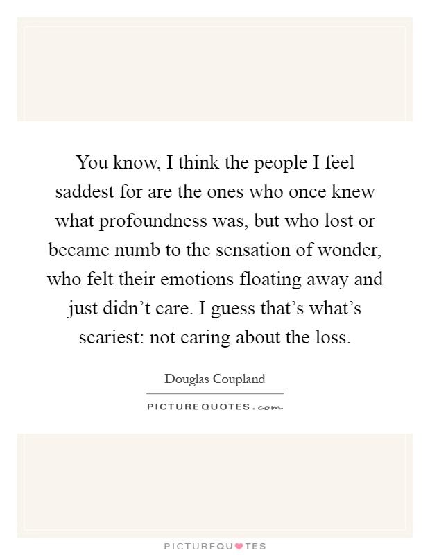 You know, I think the people I feel saddest for are the ones who once knew what profoundness was, but who lost or became numb to the sensation of wonder, who felt their emotions floating away and just didn't care. I guess that's what's scariest: not caring about the loss Picture Quote #1
