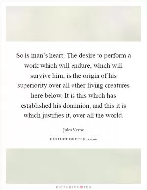 So is man’s heart. The desire to perform a work which will endure, which will survive him, is the origin of his superiority over all other living creatures here below. It is this which has established his dominion, and this it is which justifies it, over all the world Picture Quote #1