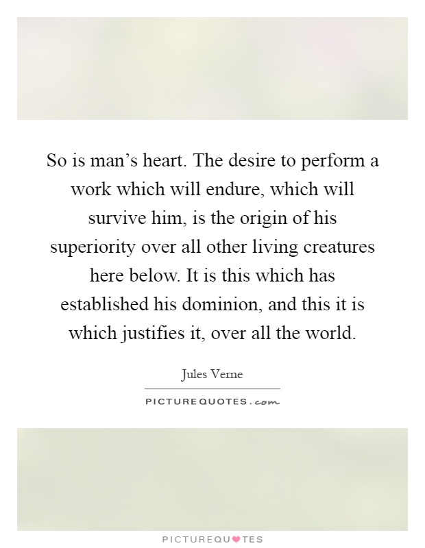 So is man's heart. The desire to perform a work which will endure, which will survive him, is the origin of his superiority over all other living creatures here below. It is this which has established his dominion, and this it is which justifies it, over all the world Picture Quote #1