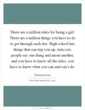 There are a million rules for being a girl. There are a million things you have to do to get through each day. High school has things that can trip you up, ruin you, people say one thing and mean another, and you have to know all the rules, you have to know what you can and can’t do Picture Quote #1