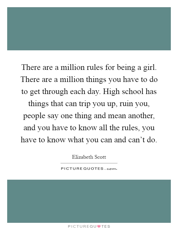 There are a million rules for being a girl. There are a million things you have to do to get through each day. High school has things that can trip you up, ruin you, people say one thing and mean another, and you have to know all the rules, you have to know what you can and can't do Picture Quote #1