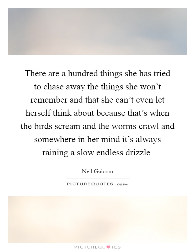 There are a hundred things she has tried to chase away the things she won't remember and that she can't even let herself think about because that's when the birds scream and the worms crawl and somewhere in her mind it's always raining a slow endless drizzle Picture Quote #1