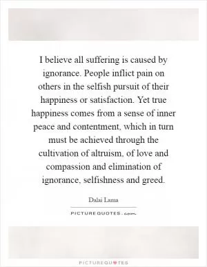 I believe all suffering is caused by ignorance. People inflict pain on others in the selfish pursuit of their happiness or satisfaction. Yet true happiness comes from a sense of inner peace and contentment, which in turn must be achieved through the cultivation of altruism, of love and compassion and elimination of ignorance, selfishness and greed Picture Quote #1