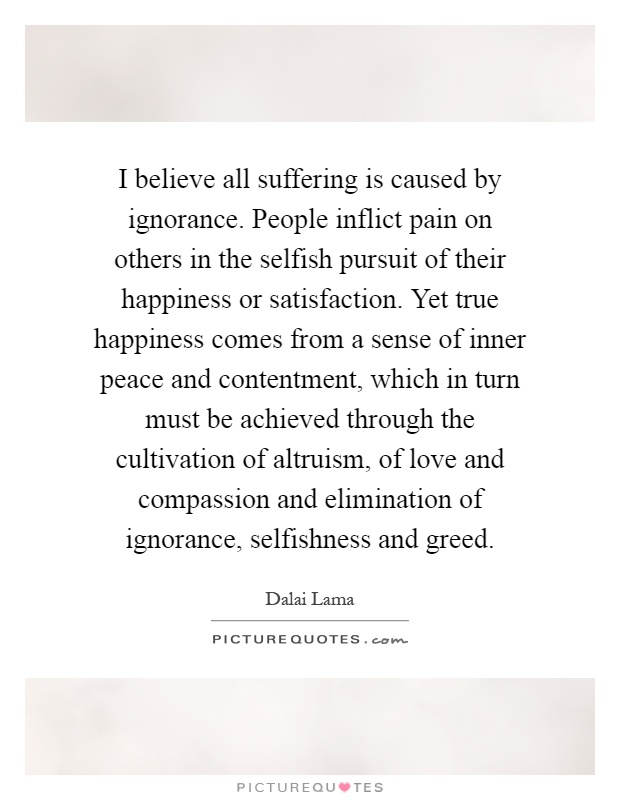 I believe all suffering is caused by ignorance. People inflict pain on others in the selfish pursuit of their happiness or satisfaction. Yet true happiness comes from a sense of inner peace and contentment, which in turn must be achieved through the cultivation of altruism, of love and compassion and elimination of ignorance, selfishness and greed Picture Quote #1