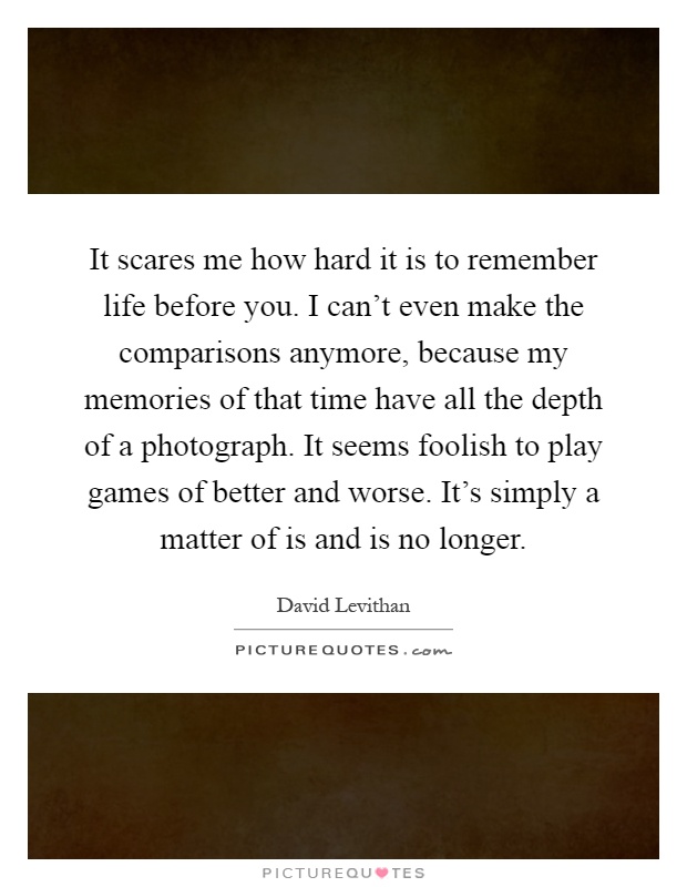 It scares me how hard it is to remember life before you. I can't even make the comparisons anymore, because my memories of that time have all the depth of a photograph. It seems foolish to play games of better and worse. It's simply a matter of is and is no longer Picture Quote #1