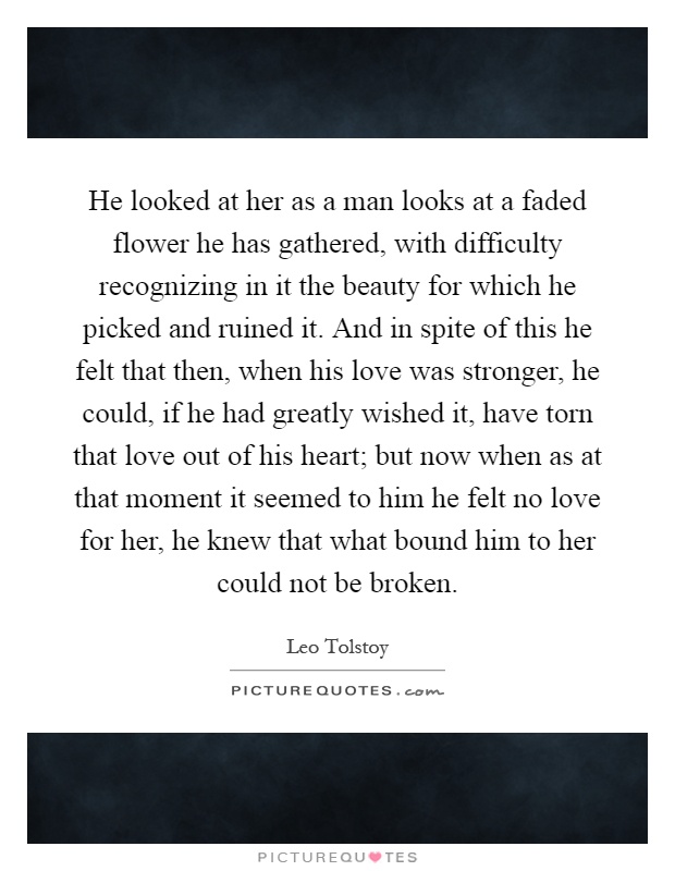 He looked at her as a man looks at a faded flower he has gathered, with difficulty recognizing in it the beauty for which he picked and ruined it. And in spite of this he felt that then, when his love was stronger, he could, if he had greatly wished it, have torn that love out of his heart; but now when as at that moment it seemed to him he felt no love for her, he knew that what bound him to her could not be broken Picture Quote #1