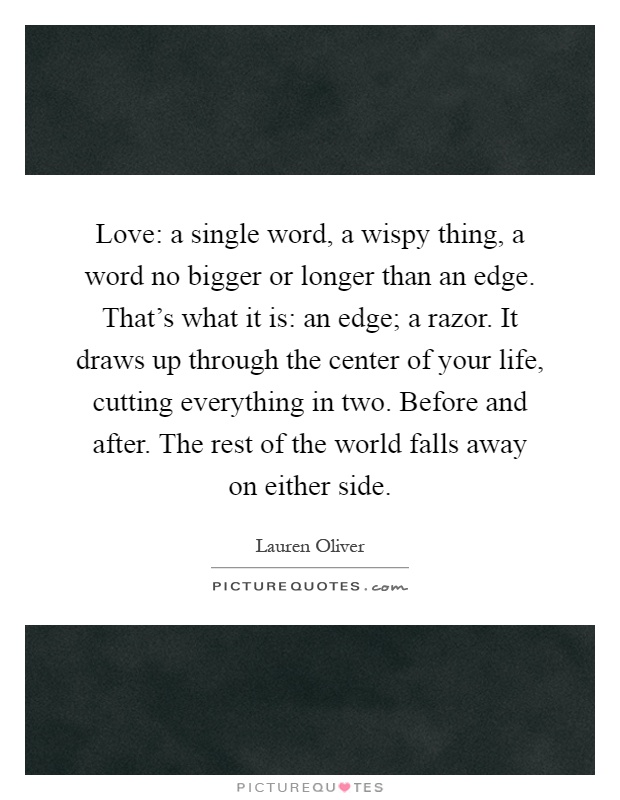 Love: a single word, a wispy thing, a word no bigger or longer than an edge. That's what it is: an edge; a razor. It draws up through the center of your life, cutting everything in two. Before and after. The rest of the world falls away on either side Picture Quote #1