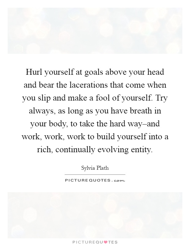 Hurl yourself at goals above your head and bear the lacerations that come when you slip and make a fool of yourself. Try always, as long as you have breath in your body, to take the hard way–and work, work, work to build yourself into a rich, continually evolving entity Picture Quote #1
