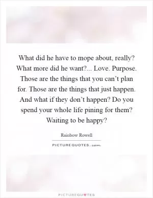 What did he have to mope about, really? What more did he want?... Love. Purpose. Those are the things that you can’t plan for. Those are the things that just happen. And what if they don’t happen? Do you spend your whole life pining for them? Waiting to be happy? Picture Quote #1