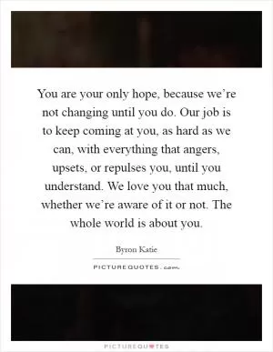 You are your only hope, because we’re not changing until you do. Our job is to keep coming at you, as hard as we can, with everything that angers, upsets, or repulses you, until you understand. We love you that much, whether we’re aware of it or not. The whole world is about you Picture Quote #1