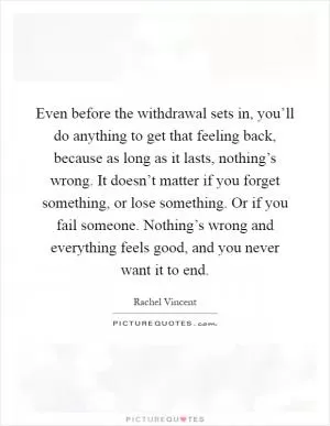 Even before the withdrawal sets in, you’ll do anything to get that feeling back, because as long as it lasts, nothing’s wrong. It doesn’t matter if you forget something, or lose something. Or if you fail someone. Nothing’s wrong and everything feels good, and you never want it to end Picture Quote #1