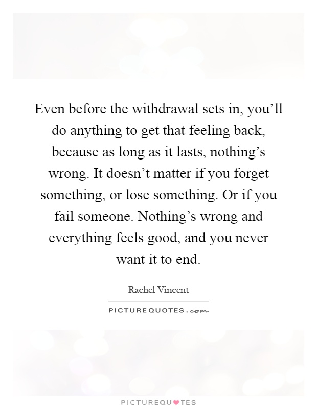 Even before the withdrawal sets in, you'll do anything to get that feeling back, because as long as it lasts, nothing's wrong. It doesn't matter if you forget something, or lose something. Or if you fail someone. Nothing's wrong and everything feels good, and you never want it to end Picture Quote #1