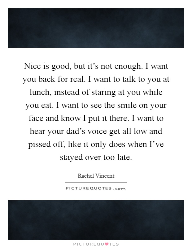 Nice is good, but it's not enough. I want you back for real. I want to talk to you at lunch, instead of staring at you while you eat. I want to see the smile on your face and know I put it there. I want to hear your dad's voice get all low and pissed off, like it only does when I've stayed over too late Picture Quote #1