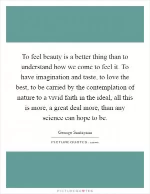 To feel beauty is a better thing than to understand how we come to feel it. To have imagination and taste, to love the best, to be carried by the contemplation of nature to a vivid faith in the ideal, all this is more, a great deal more, than any science can hope to be Picture Quote #1