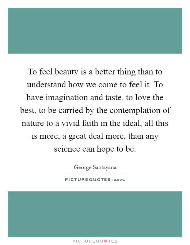 To feel beauty is a better thing than to understand how we come to feel it. To have imagination and taste, to love the best, to be carried by the contemplation of nature to a vivid faith in the ideal, all this is more, a great deal more, than any science can hope to be Picture Quote #1