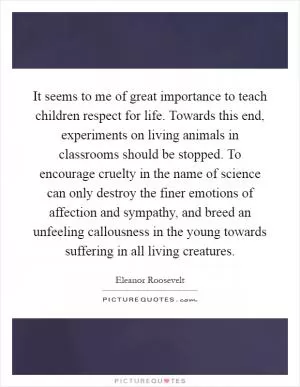 It seems to me of great importance to teach children respect for life. Towards this end, experiments on living animals in classrooms should be stopped. To encourage cruelty in the name of science can only destroy the finer emotions of affection and sympathy, and breed an unfeeling callousness in the young towards suffering in all living creatures Picture Quote #1