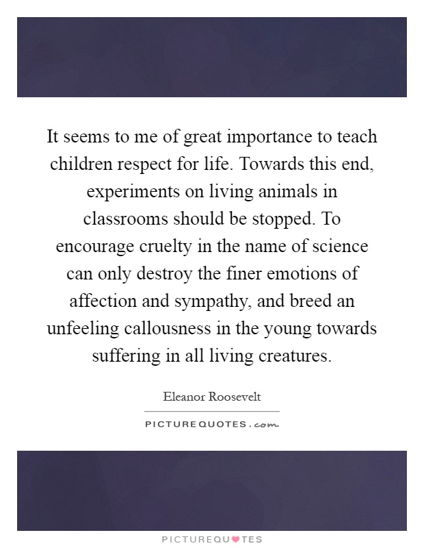 It seems to me of great importance to teach children respect for life. Towards this end, experiments on living animals in classrooms should be stopped. To encourage cruelty in the name of science can only destroy the finer emotions of affection and sympathy, and breed an unfeeling callousness in the young towards suffering in all living creatures Picture Quote #1