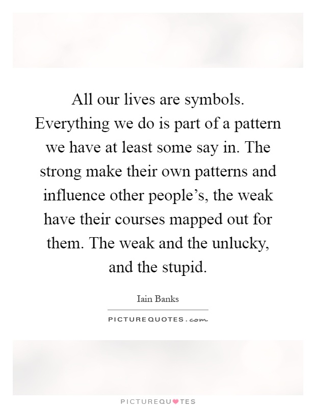 All our lives are symbols. Everything we do is part of a pattern we have at least some say in. The strong make their own patterns and influence other people's, the weak have their courses mapped out for them. The weak and the unlucky, and the stupid Picture Quote #1