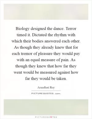 Biology designed the dance. Terror timed it. Dictated the rhythm with which their bodies answered each other. As though they already knew that for each tremor of pleasure they would pay with an equal measure of pain. As though they knew that how far they went would be measured against how far they would be taken Picture Quote #1