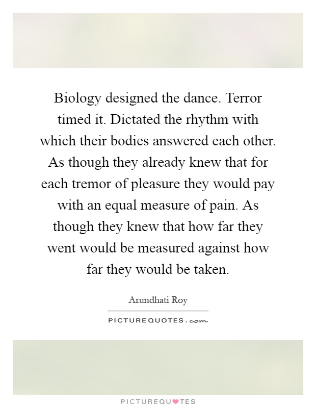 Biology designed the dance. Terror timed it. Dictated the rhythm with which their bodies answered each other. As though they already knew that for each tremor of pleasure they would pay with an equal measure of pain. As though they knew that how far they went would be measured against how far they would be taken Picture Quote #1