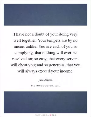 I have not a doubt of your doing very well together. Your tempers are by no means unlike. You are each of you so complying, that nothing will ever be resolved on; so easy, that every servant will cheat you; and so generous, that you will always exceed your income Picture Quote #1