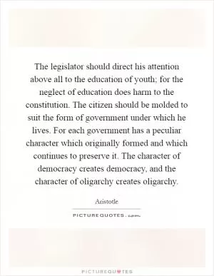 The legislator should direct his attention above all to the education of youth; for the neglect of education does harm to the constitution. The citizen should be molded to suit the form of government under which he lives. For each government has a peculiar character which originally formed and which continues to preserve it. The character of democracy creates democracy, and the character of oligarchy creates oligarchy Picture Quote #1