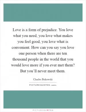 Love is a form of prejudice. You love what you need, you love what makes you feel good, you love what is convenient. How can you say you love one person when there are ten thousand people in the world that you would love more if you ever met them? But you’ll never meet them Picture Quote #1