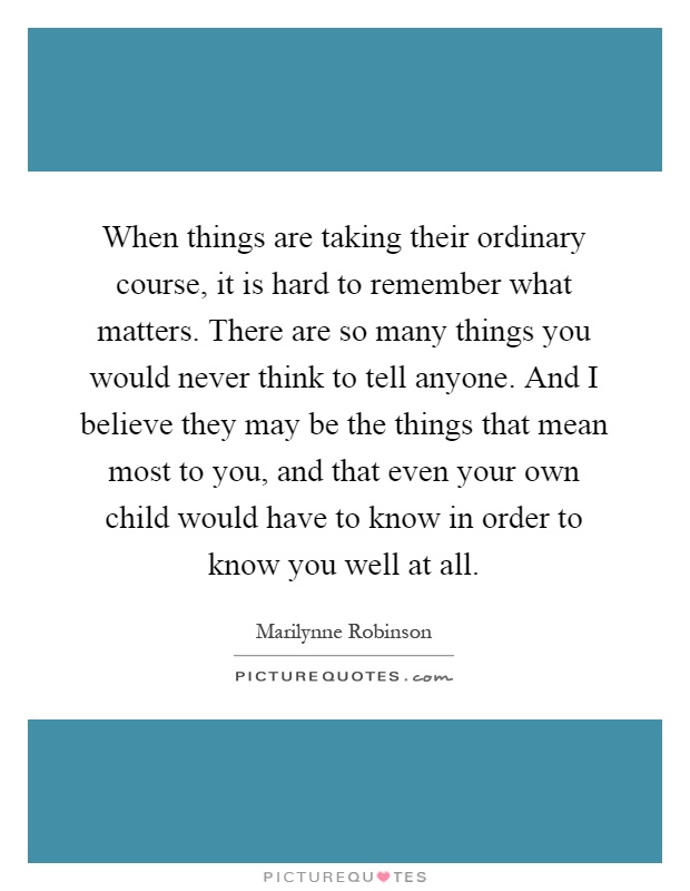 When things are taking their ordinary course, it is hard to remember what matters. There are so many things you would never think to tell anyone. And I believe they may be the things that mean most to you, and that even your own child would have to know in order to know you well at all Picture Quote #1