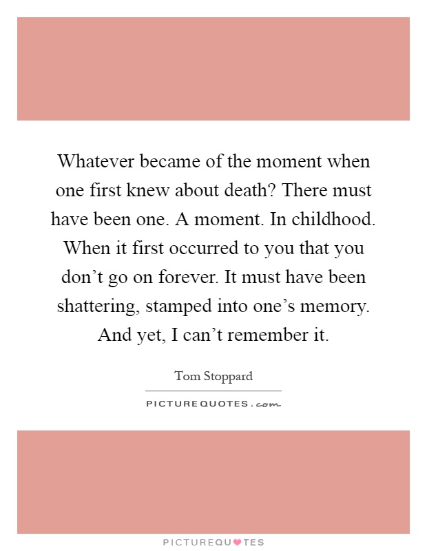 Whatever became of the moment when one first knew about death? There must have been one. A moment. In childhood. When it first occurred to you that you don't go on forever. It must have been shattering, stamped into one's memory. And yet, I can't remember it Picture Quote #1