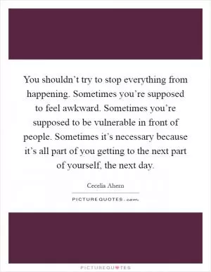 You shouldn’t try to stop everything from happening. Sometimes you’re supposed to feel awkward. Sometimes you’re supposed to be vulnerable in front of people. Sometimes it’s necessary because it’s all part of you getting to the next part of yourself, the next day Picture Quote #1