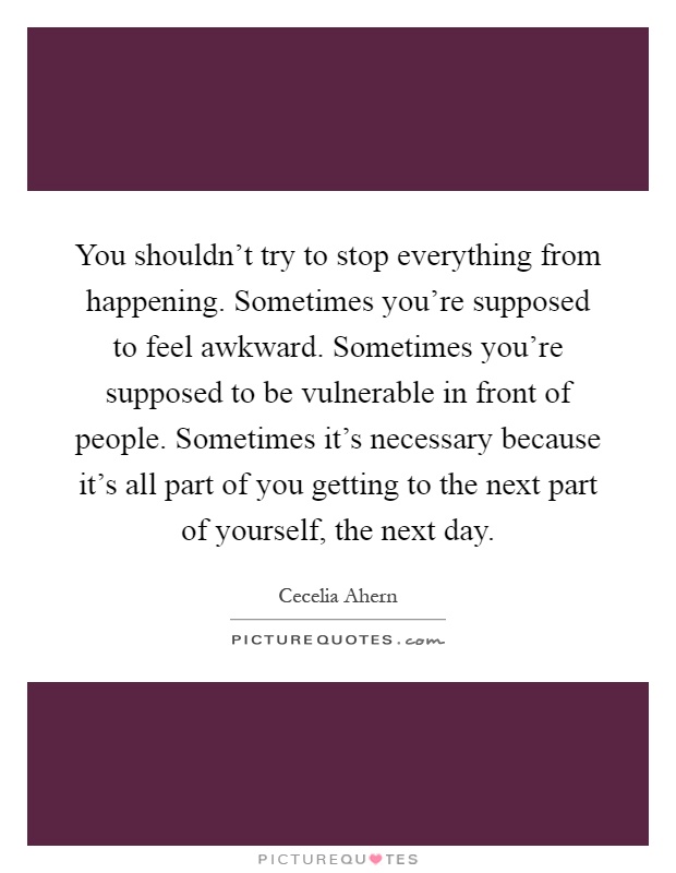 You shouldn't try to stop everything from happening. Sometimes you're supposed to feel awkward. Sometimes you're supposed to be vulnerable in front of people. Sometimes it's necessary because it's all part of you getting to the next part of yourself, the next day Picture Quote #1