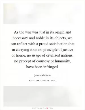 As the war was just in its origin and necessary and noble in its objects, we can reflect with a proud satisfaction that in carrying it on no principle of justice or honor, no usage of civilized nations, no precept of courtesy or humanity, have been infringed Picture Quote #1