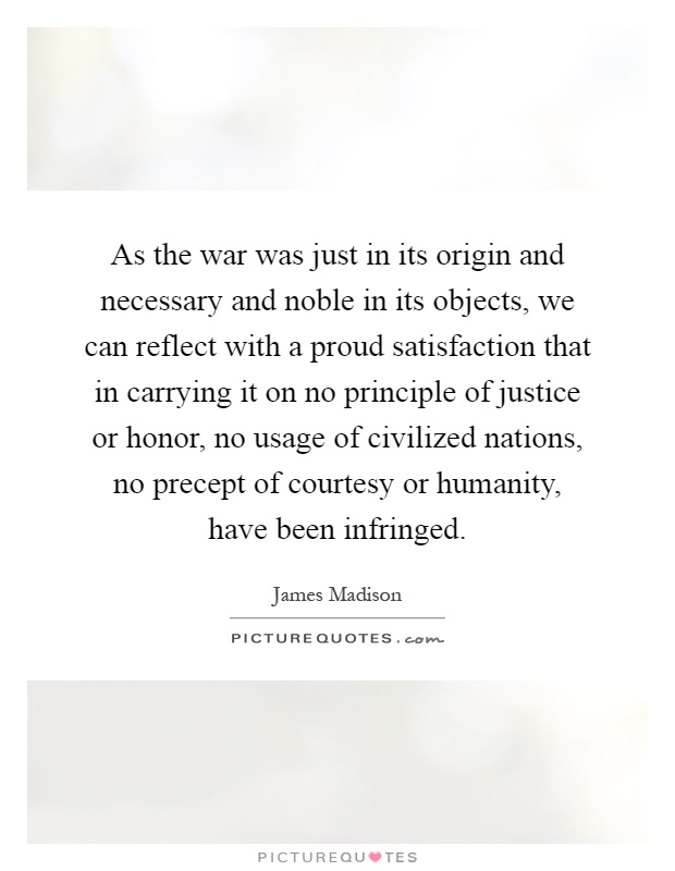 As the war was just in its origin and necessary and noble in its objects, we can reflect with a proud satisfaction that in carrying it on no principle of justice or honor, no usage of civilized nations, no precept of courtesy or humanity, have been infringed Picture Quote #1
