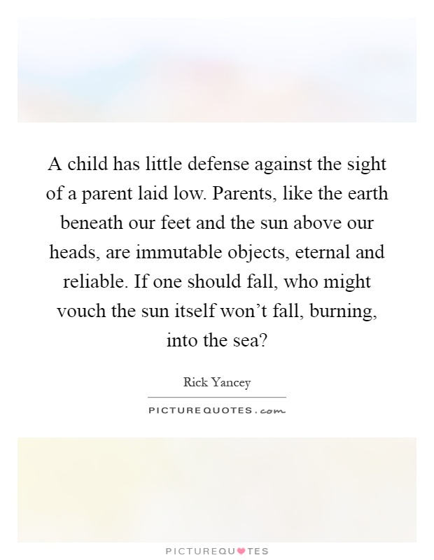 A child has little defense against the sight of a parent laid low. Parents, like the earth beneath our feet and the sun above our heads, are immutable objects, eternal and reliable. If one should fall, who might vouch the sun itself won't fall, burning, into the sea? Picture Quote #1