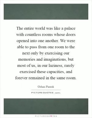 The entire world was like a palace with countless rooms whose doors opened into one another. We were able to pass from one room to the next only by exercising our memories and imaginations, but most of us, in our laziness, rarely exercised these capacities, and forever remained in the same room Picture Quote #1