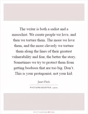 The writer is both a sadist and a masochist. We create people we love, and then we torture them. The more we love them, and the more cleverly we torture them along the lines of their greatest vulnerability and fear, the better the story. Sometimes we try to protect them from getting booboos that are too big. Don’t. This is your protagonist, not your kid Picture Quote #1