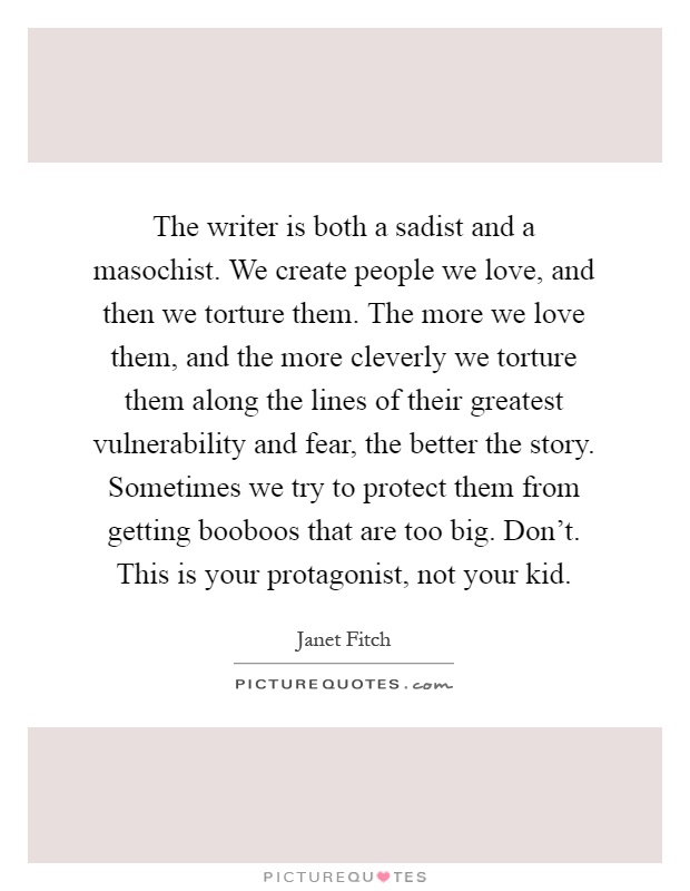The writer is both a sadist and a masochist. We create people we love, and then we torture them. The more we love them, and the more cleverly we torture them along the lines of their greatest vulnerability and fear, the better the story. Sometimes we try to protect them from getting booboos that are too big. Don't. This is your protagonist, not your kid Picture Quote #1