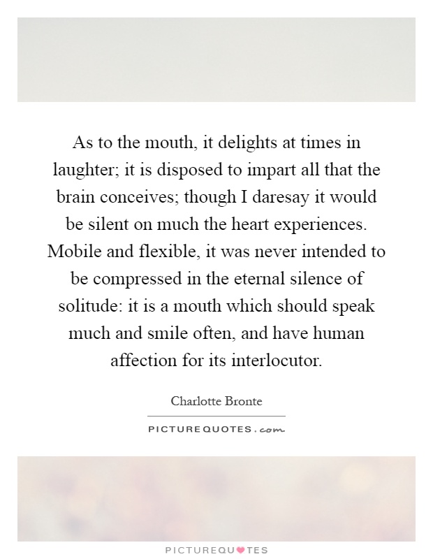 As to the mouth, it delights at times in laughter; it is disposed to impart all that the brain conceives; though I daresay it would be silent on much the heart experiences. Mobile and flexible, it was never intended to be compressed in the eternal silence of solitude: it is a mouth which should speak much and smile often, and have human affection for its interlocutor Picture Quote #1