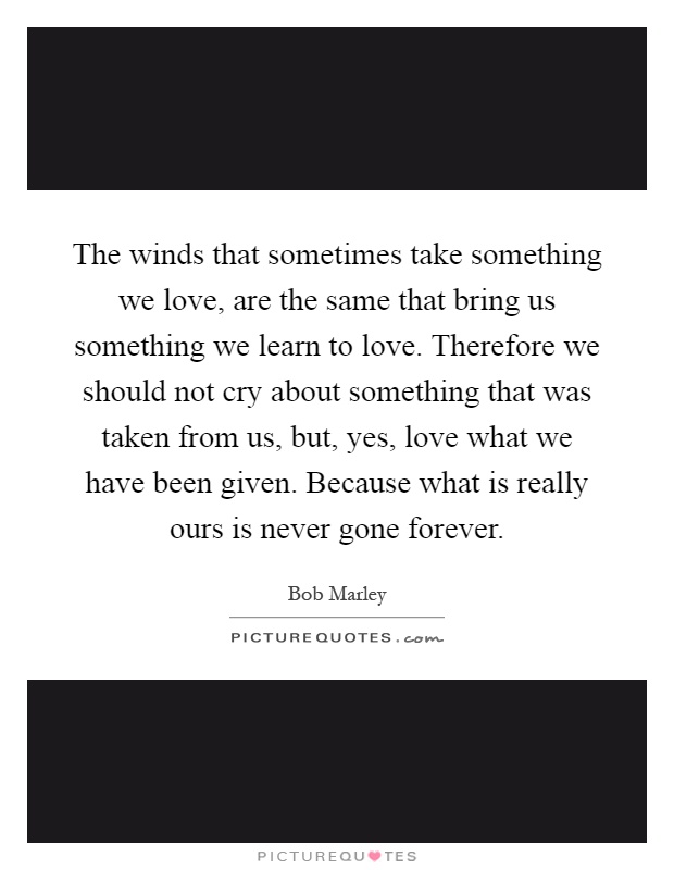 The winds that sometimes take something we love, are the same that bring us something we learn to love. Therefore we should not cry about something that was taken from us, but, yes, love what we have been given. Because what is really ours is never gone forever Picture Quote #1