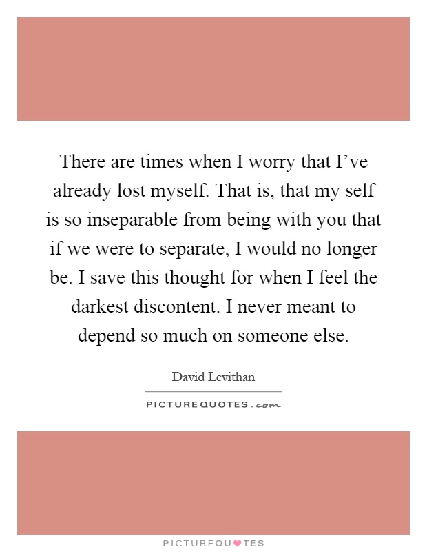 There are times when I worry that I've already lost myself. That is, that my self is so inseparable from being with you that if we were to separate, I would no longer be. I save this thought for when I feel the darkest discontent. I never meant to depend so much on someone else Picture Quote #1