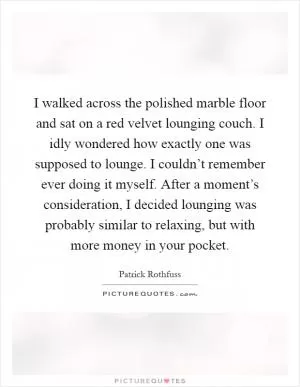 I walked across the polished marble floor and sat on a red velvet lounging couch. I idly wondered how exactly one was supposed to lounge. I couldn’t remember ever doing it myself. After a moment’s consideration, I decided lounging was probably similar to relaxing, but with more money in your pocket Picture Quote #1