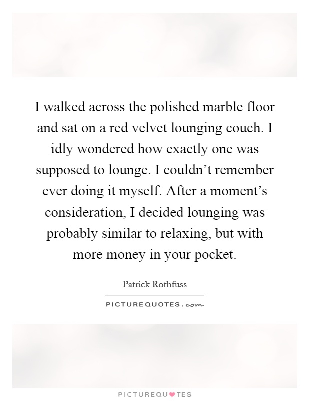 I walked across the polished marble floor and sat on a red velvet lounging couch. I idly wondered how exactly one was supposed to lounge. I couldn't remember ever doing it myself. After a moment's consideration, I decided lounging was probably similar to relaxing, but with more money in your pocket Picture Quote #1