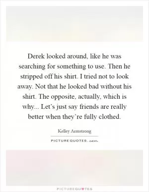 Derek looked around, like he was searching for something to use. Then he stripped off his shirt. I tried not to look away. Not that he looked bad without his shirt. The opposite, actually, which is why... Let’s just say friends are really better when they’re fully clothed Picture Quote #1
